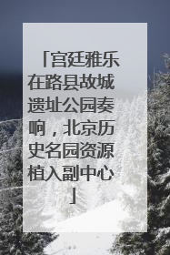 宫廷雅乐在路县故城遗址公园奏响，北京历史名园资源植入副中心