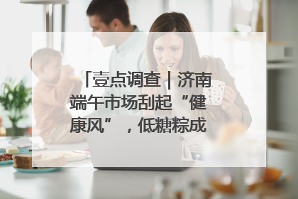 壹点调查｜济南端午市场刮起“健康风”，低糖粽成消费者“新宠”