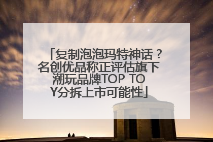 复制泡泡玛特神话？名创优品称正评估旗下潮玩品牌TOP TOY分拆上市可能性