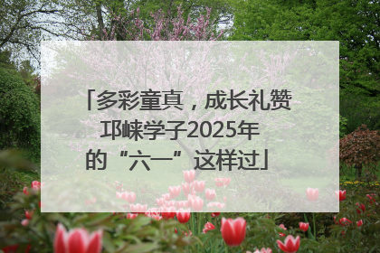 多彩童真，成长礼赞 邛崃学子2025年的“六一”这样过