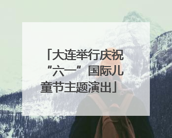 大连举行庆祝“六一”国际儿童节主题演出