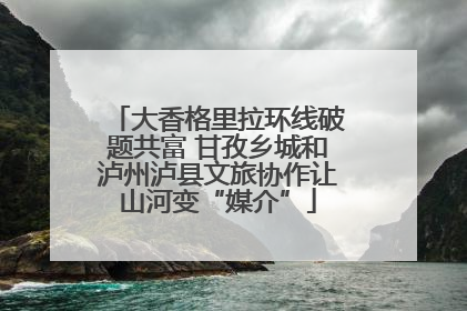 大香格里拉环线破题共富 甘孜乡城和泸州泸县文旅协作让山河变“媒介”