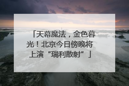 天幕魔法，金色暮光！北京今日傍晚将上演“瑞利散射”