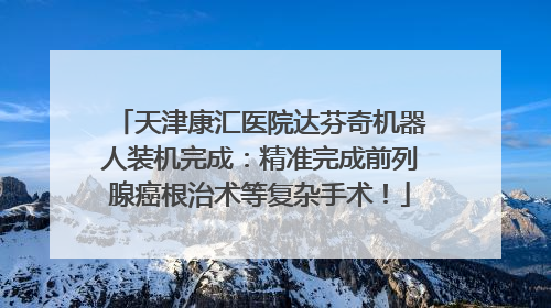天津康汇医院达芬奇机器人装机完成：精准完成前列腺癌根治术等复杂手术！