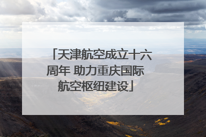 天津航空成立十六周年 助力重庆国际航空枢纽建设