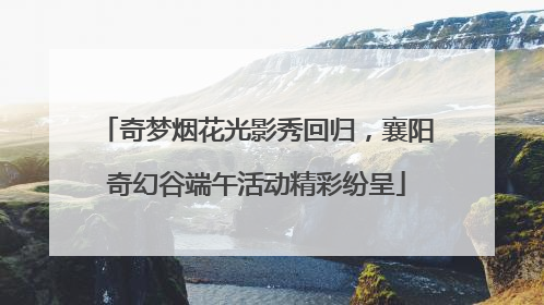 奇梦烟花光影秀回归，襄阳奇幻谷端午活动精彩纷呈