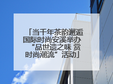 当千年茶韵邂逅国际时尚安溪举办“品世遗之味 赏时尚潮流”活动