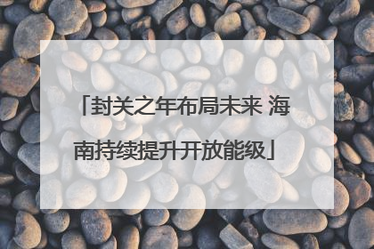 封关之年布局未来 海南持续提升开放能级