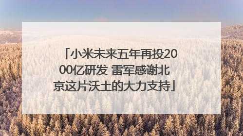 小米未来五年再投2000亿研发 雷军感谢北京这片沃土的大力支持