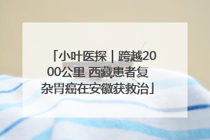 小叶医探｜跨越2000公里 西藏患者复杂胃癌在安徽获救治