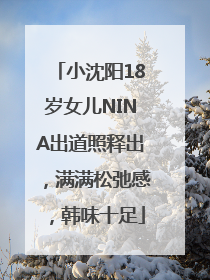 小沈阳18岁女儿NINA出道照释出，满满松弛感，韩味十足