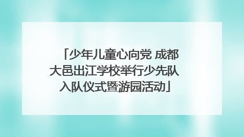 少年儿童心向党 成都大邑出江学校举行少先队入队仪式暨游园活动