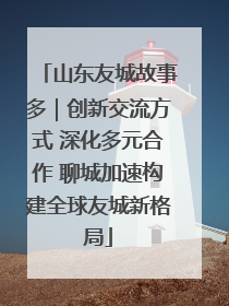 山东友城故事多｜创新交流方式 深化多元合作 聊城加速构建全球友城新格局