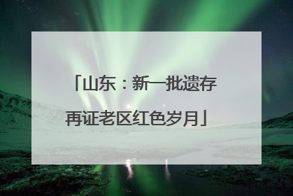 山东：新一批遗存再证老区红色岁月