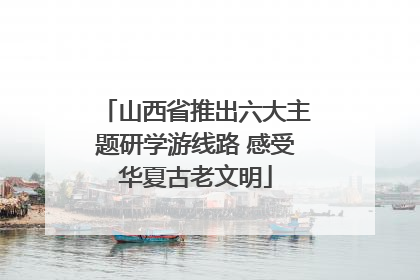 山西省推出六大主题研学游线路 感受华夏古老文明
