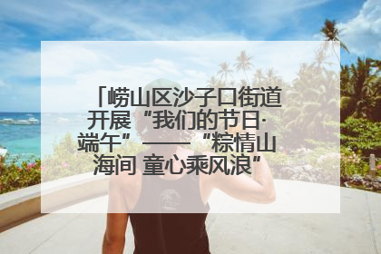 崂山区沙子口街道开展“我们的节日·端午”——“粽情山海间 童心乘风浪”文明实践活动