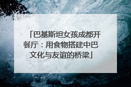 巴基斯坦女孩成都开餐厅：用食物搭建中巴文化与友谊的桥梁