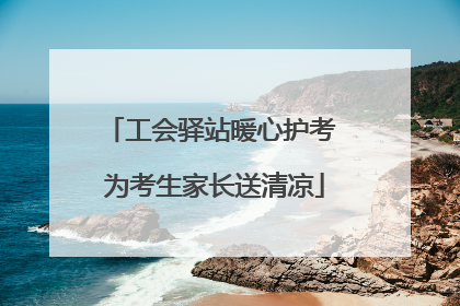工会驿站暖心护考 为考生家长送清凉