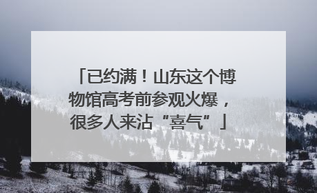 已约满！山东这个博物馆高考前参观火爆，很多人来沾“喜气”