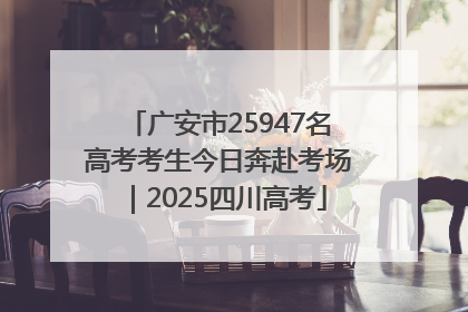 广安市25947名高考考生今日奔赴考场｜2025四川高考