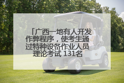 广西一地有人开发作弊程序，使考生通过特种设备作业人员理论考试 131名考生证书被撤销