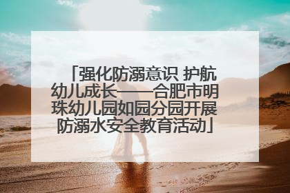 强化防溺意识 护航幼儿成长——合肥市明珠幼儿园如园分园开展防溺水安全教育活动