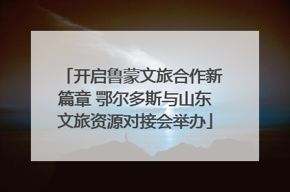 开启鲁蒙文旅合作新篇章 鄂尔多斯与山东文旅资源对接会举办