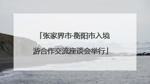张家界市·衡阳市入境游合作交流座谈会举行