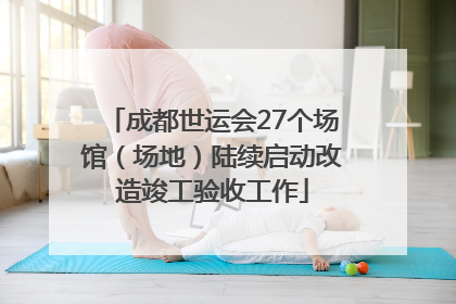 成都世运会27个场馆（场地）陆续启动改造竣工验收工作