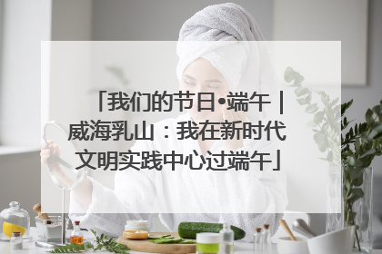 我们的节日•端午｜威海乳山：我在新时代文明实践中心过端午