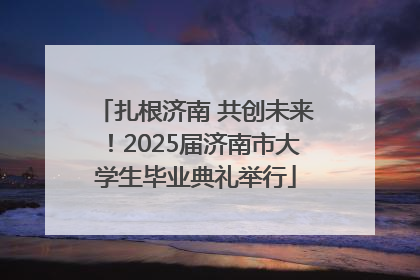 扎根济南 共创未来！2025届济南市大学生毕业典礼举行