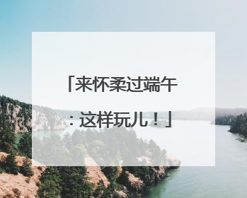 来怀柔过端午：这样玩儿！