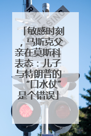 敏感时刻，马斯克父亲在莫斯科表态：儿子与特朗普的“口水仗”是个错误