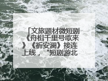 文旅题材微短剧《舟楫千里号歌来》《祈安澜》接连上线，“短剧游北京”开启大运河文化之旅