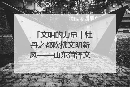 文明的力量｜牡丹之都吹拂文明新风——山东菏泽文明创建一线见闻