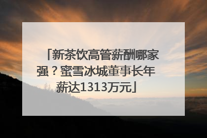 新茶饮高管薪酬哪家强？蜜雪冰城董事长年薪达1313万元