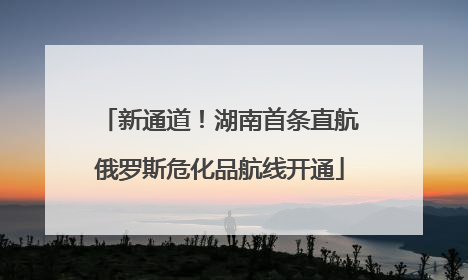 新通道！湖南首条直航俄罗斯危化品航线开通