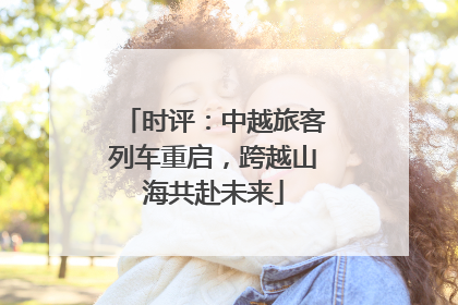 时评：中越旅客列车重启，跨越山海共赴未来