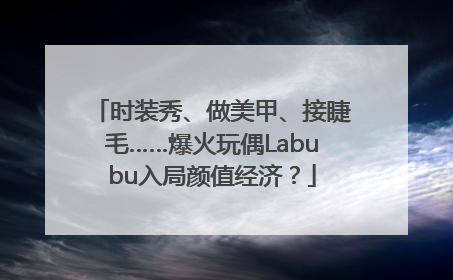 时装秀、做美甲、接睫毛……爆火玩偶Labubu入局颜值经济？