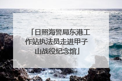 日照海警局东港工作站执法员走进甲子山战役纪念馆