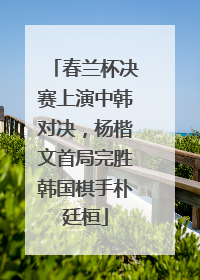 春兰杯决赛上演中韩对决，杨楷文首局完胜韩国棋手朴廷桓