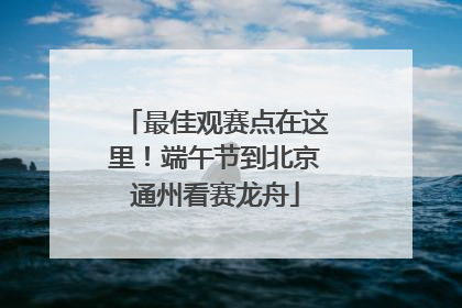 最佳观赛点在这里！端午节到北京通州看赛龙舟