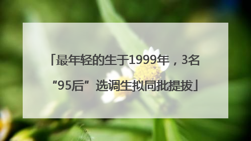 最年轻的生于1999年，3名“95后”选调生拟同批提拔