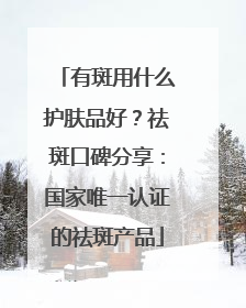 有斑用什么护肤品好？祛斑口碑分享：国家唯一认证的祛斑产品