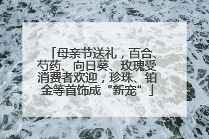 母亲节送礼，百合、芍药、向日葵、玫瑰受消费者欢迎，珍珠、铂金等首饰成“新宠”