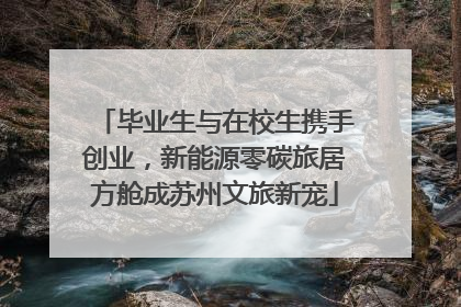 毕业生与在校生携手创业，新能源零碳旅居方舱成苏州文旅新宠