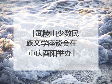 武陵山少数民族文学座谈会在重庆酉阳举办
