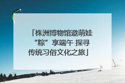 株洲博物馆邀萌娃“粽”享端午 探寻传统习俗文化之旅