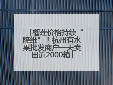 榴莲价格持续“降维”！杭州有水果批发商户一天卖出近2000箱