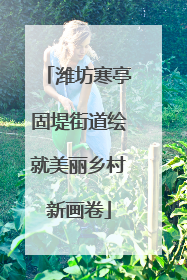 潍坊寒亭固堤街道绘就美丽乡村新画卷
